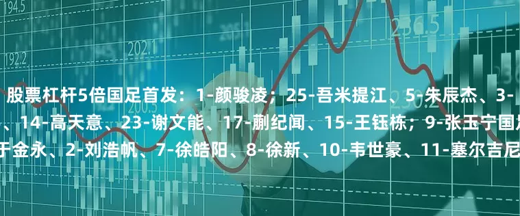 股票杠杆5倍国足首发：1-颜骏凌；25-吾米提江、5-朱辰杰、3-高准翼、4-蒋圣龙；6-黄政宇、14-高天意、23-谢文能、17-蒯纪闻、15-王钰栋；9-张玉宁国足替补：12-薛庆浩、26-于金永、2-刘浩帆、7-徐皓阳、8-徐新、10-韦世豪、11-塞尔吉尼奥、13-魏震、16-巴顿、18-廖锦涛、19-曹永竞、20-王子铭、21-陶强龙、22-刘诚宇、24-汪士钦韩国首发：21-赵贤祐、3
