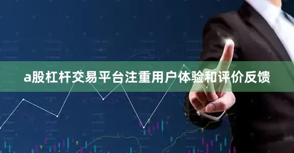 a股杠杆交易平台注重用户体验和评价反馈