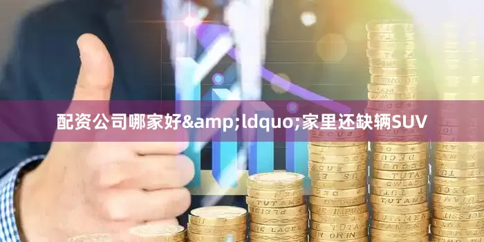 配资公司哪家好&ldquo;家里还缺辆SUV