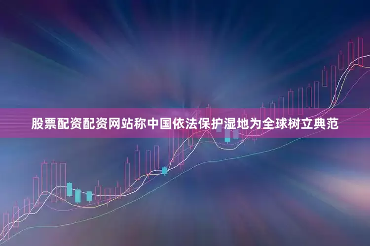 股票配资配资网站称中国依法保护湿地为全球树立典范