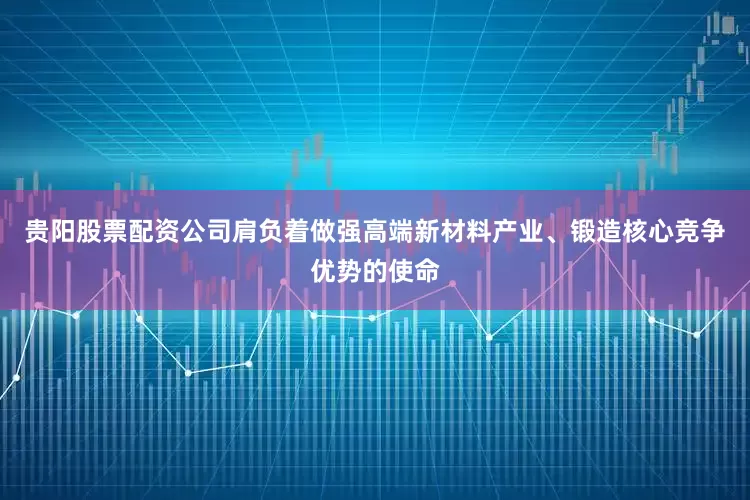贵阳股票配资公司肩负着做强高端新材料产业、锻造核心竞争优势的使命