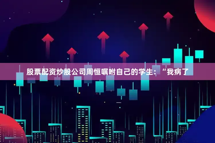 股票配资炒股公司周恒嘱咐自己的学生：“我病了