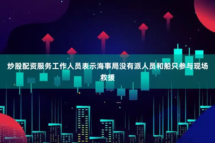 炒股配资服务工作人员表示海事局没有派人员和船只参与现场救援
