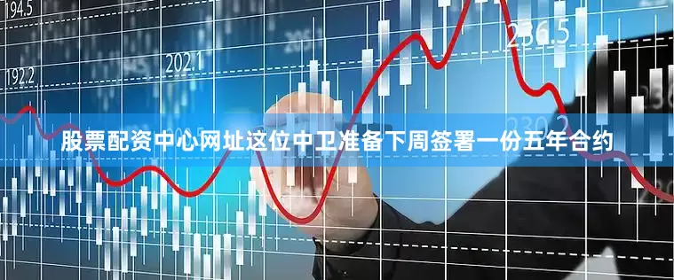 股票配资中心网址这位中卫准备下周签署一份五年合约
