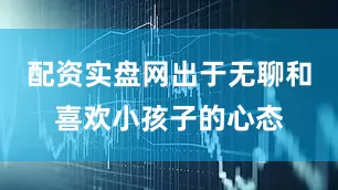 配资实盘网出于无聊和喜欢小孩子的心态