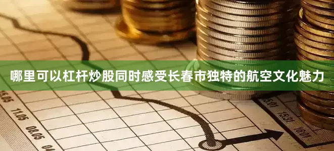 哪里可以杠杆炒股同时感受长春市独特的航空文化魅力