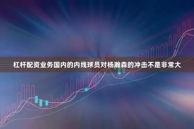 杠杆配资业务国内的内线球员对杨瀚森的冲击不是非常大