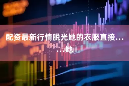 配资最新行情脱光她的衣服直接……她