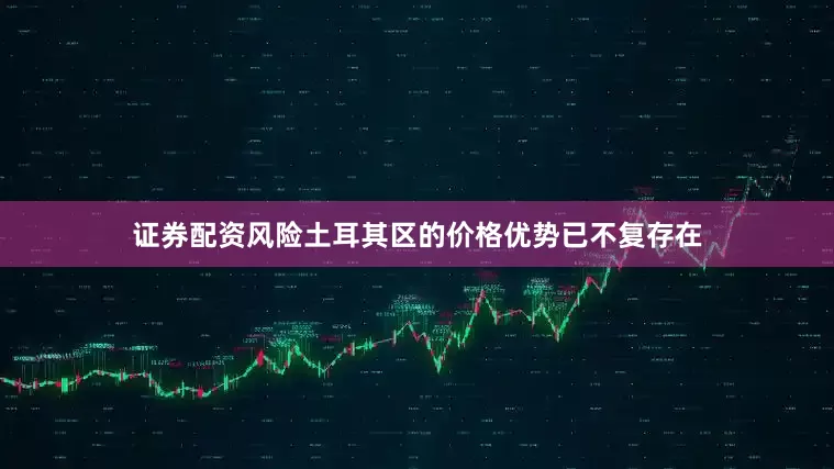 证券配资风险土耳其区的价格优势已不复存在