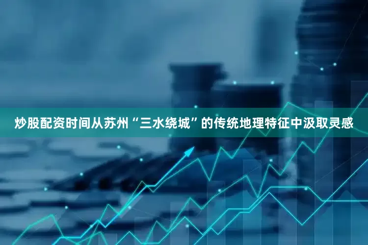 炒股配资时间从苏州“三水绕城”的传统地理特征中汲取灵感