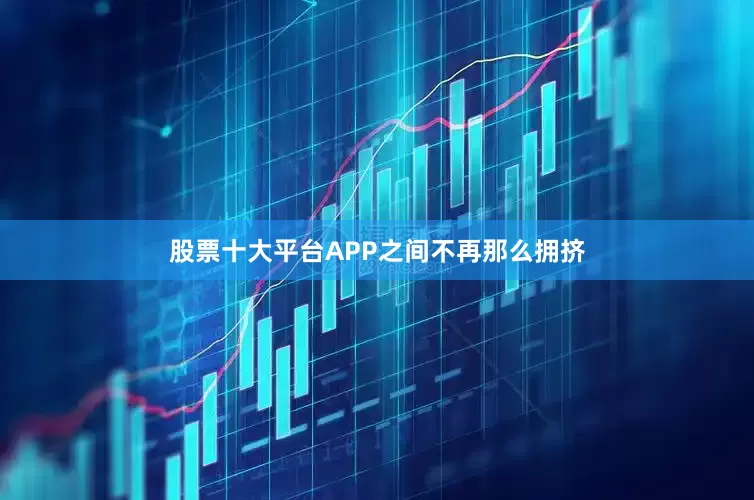 股票十大平台APP之间不再那么拥挤