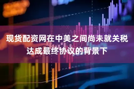 现货配资网在中美之间尚未就关税达成最终协议的背景下