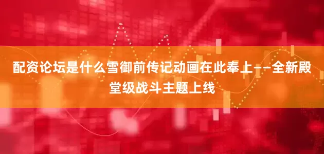 配资论坛是什么雪御前传记动画在此奉上——全新殿堂级战斗主题上线