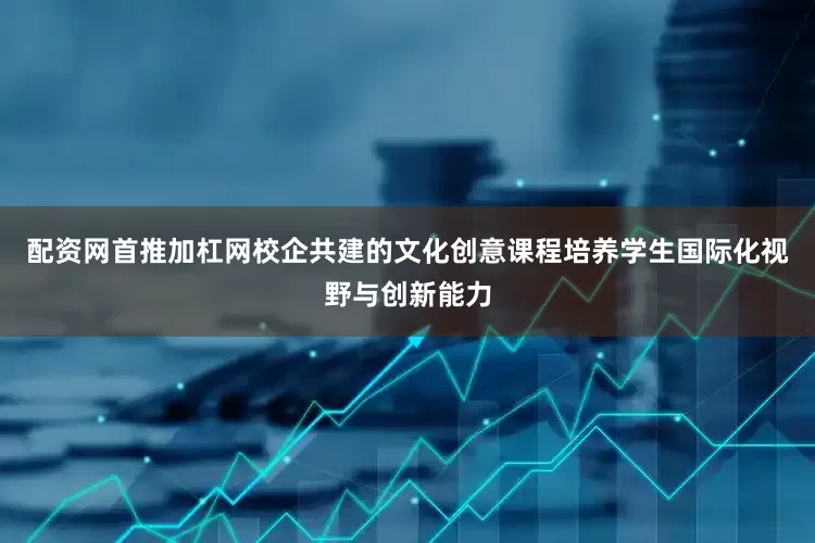 配资网首推加杠网校企共建的文化创意课程培养学生国际化视野与创新能力